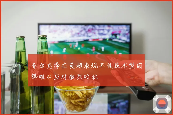 齐尔克泽在英超表现不佳技术型前锋难以应对激烈对抗