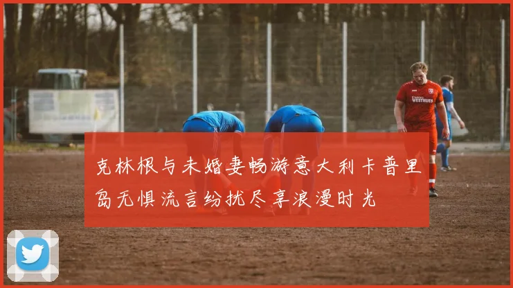 克林根与未婚妻畅游意大利卡普里岛无惧流言纷扰尽享浪漫时光