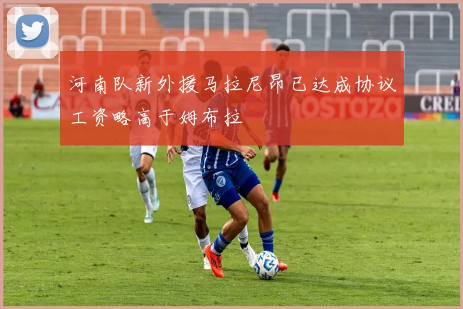 河南队新外援马拉尼昂已达成协议工资略高于姆布拉
