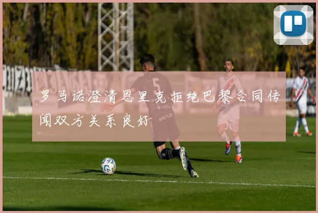 罗马诺澄清恩里克拒绝巴黎合同传闻双方关系良好