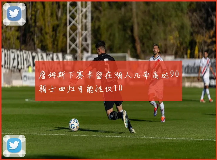 詹姆斯下赛季留在湖人几率高达90骑士回归可能性仅10