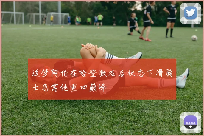 追梦阿伦在哈登激活后状态下滑骑士急需他重回巅峰