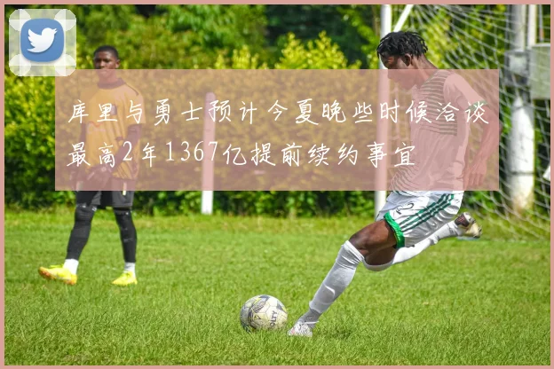 库里与勇士预计今夏晚些时候洽谈最高2年1367亿提前续约事宜
