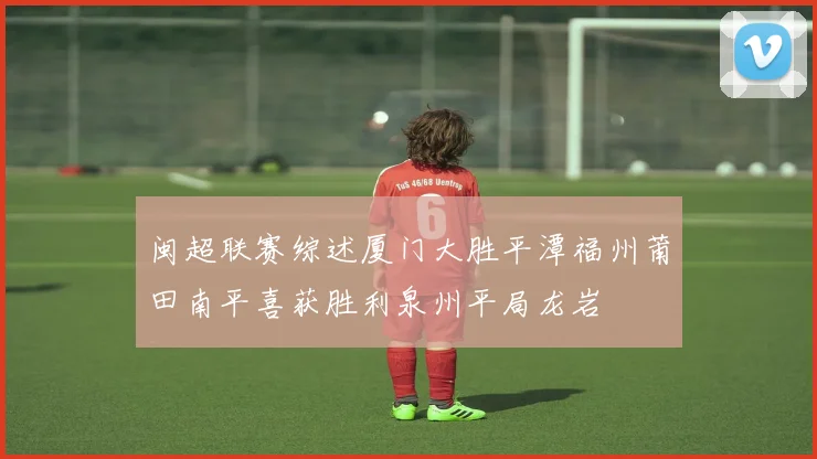 闽超联赛综述厦门大胜平潭福州莆田南平喜获胜利泉州平局龙岩