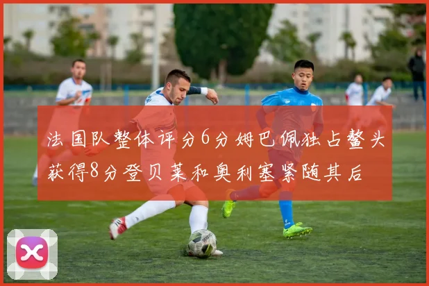 法国队整体评分6分姆巴佩独占鳌头获得8分登贝莱和奥利塞紧随其后