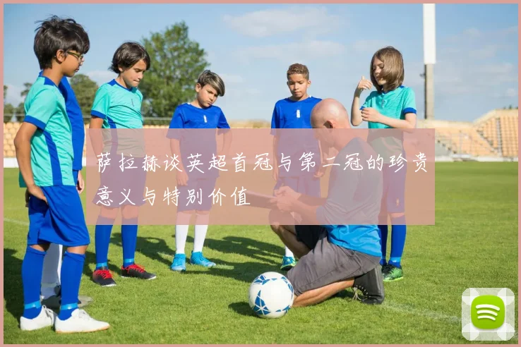 萨拉赫谈英超首冠与第二冠的珍贵意义与特别价值
