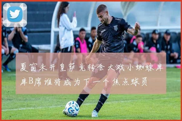 夏窗未开皇萨竞转会大戏小蜘蛛库库B席谁将成为下一个焦点球员