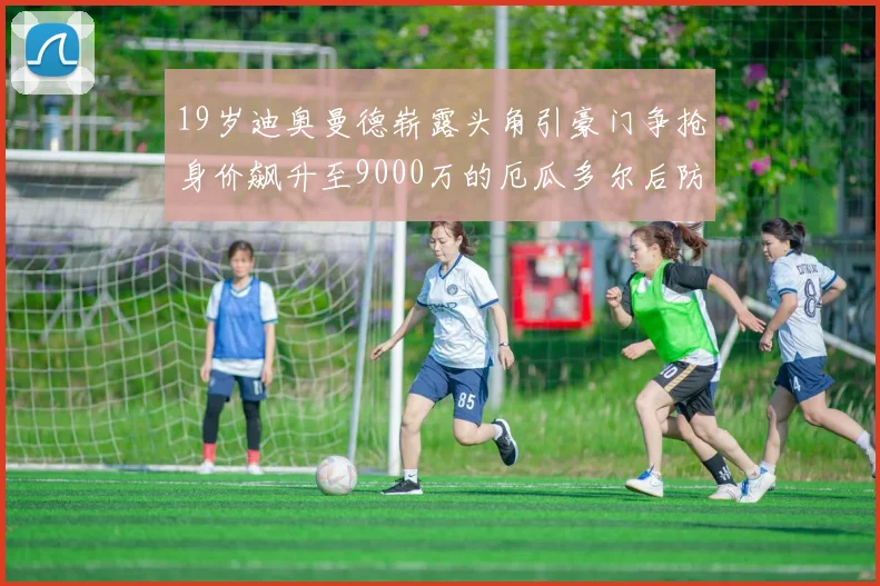 19岁迪奥曼德崭露头角引豪门争抢身价飙升至9000万的厄瓜多尔后防新星