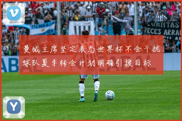 曼城主席坚定表态世界杯不会干扰球队夏季转会计划明确引援目标