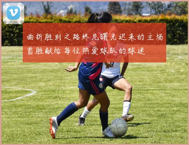 曲折胜利之路终见曙光迟来的主场首胜献给每位热爱球队的球迷