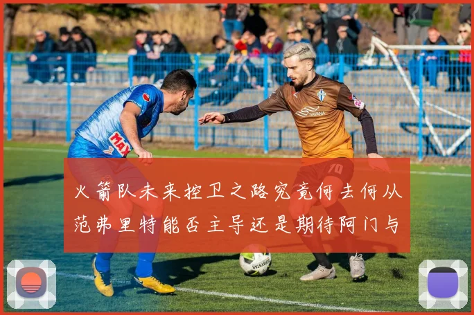 火箭队未来控卫之路究竟何去何从范弗里特能否主导还是期待阿门与谢泼德崛起