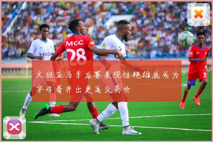 文班亚马季后赛表现惊艳雄鹿或为字母哥开出更高交易价