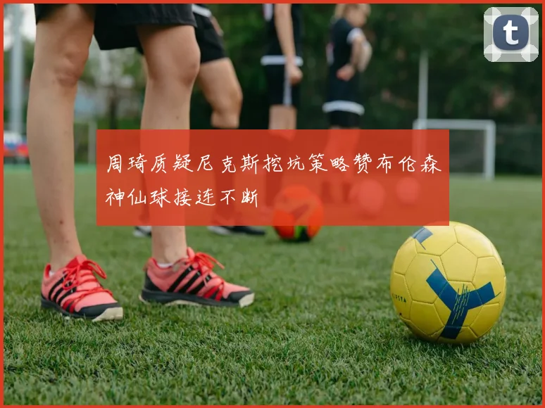 周琦质疑尼克斯挖坑策略赞布伦森神仙球接连不断