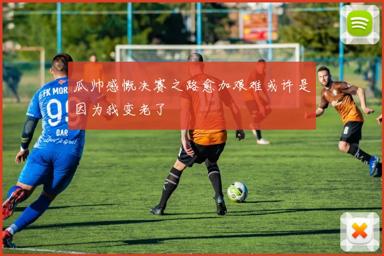 瓜帅感慨决赛之路愈加艰难或许是因为我变老了