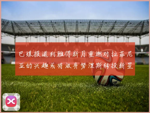 巴媒报道利雅得新月重燃对拉菲尼亚的兴趣或将放弃努涅斯转投新星