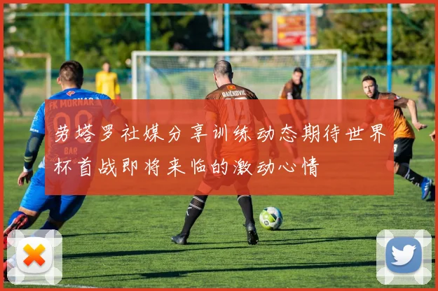 劳塔罗社媒分享训练动态期待世界杯首战即将来临的激动心情