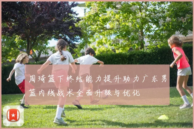 周琦篮下终结能力提升助力广东男篮内线战术全面升级与优化