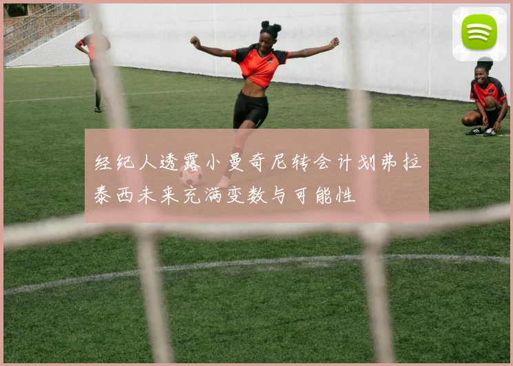 经纪人透露小曼奇尼转会计划弗拉泰西未来充满变数与可能性