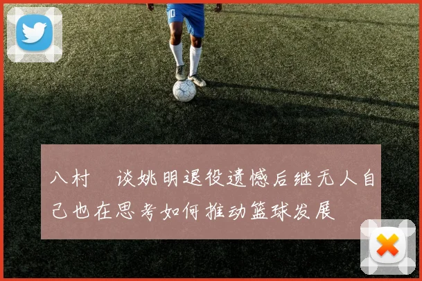 八村塁谈姚明退役遗憾后继无人自己也在思考如何推动篮球发展
