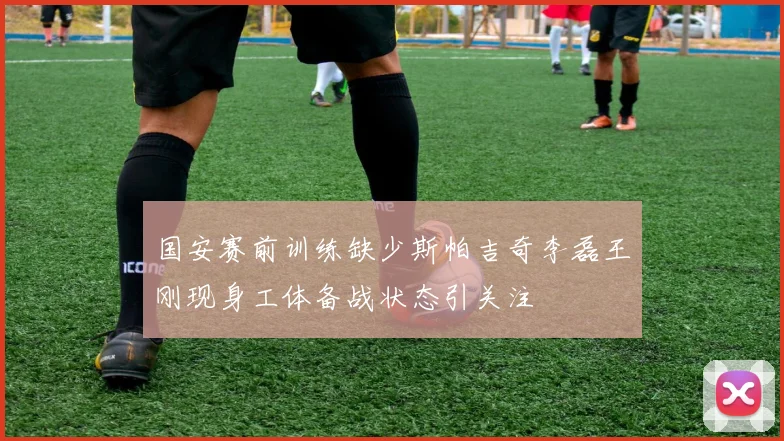 国安赛前训练缺少斯帕吉奇李磊王刚现身工体备战状态引关注