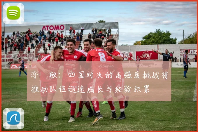 浮嶋敏：四国对决的高强度挑战将推动队伍迅速成长与经验积累
