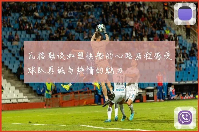 瓦格勒谈加盟快船的心路历程感受球队真诚与热情的魅力