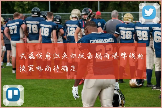 武磊伤愈归来积极备战海港锋线轮换策略尚待确定
