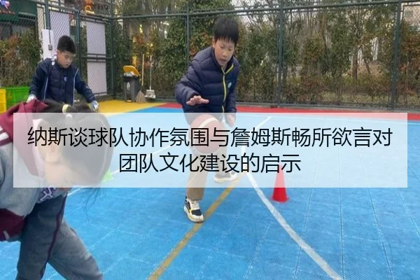 纳斯谈球队协作氛围与詹姆斯畅所欲言对团队文化建设的启示